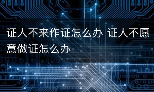证人不来作证怎么办 证人不愿意做证怎么办