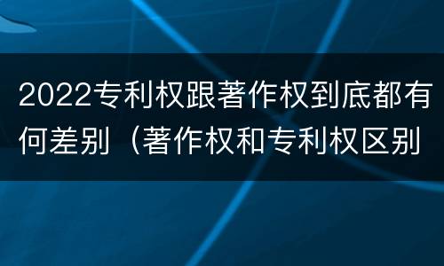 2022专利权跟著作权到底都有何差别（著作权和专利权区别）