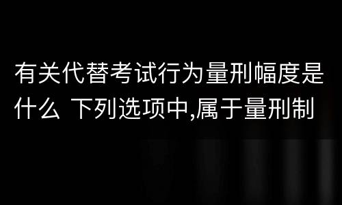 有关代替考试行为量刑幅度是什么 下列选项中,属于量刑制度的有