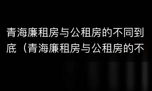 青海廉租房与公租房的不同到底（青海廉租房与公租房的不同到底在哪里）