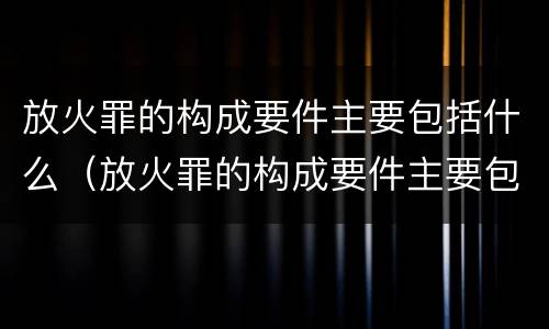 放火罪的构成要件主要包括什么（放火罪的构成要件主要包括什么和什么）