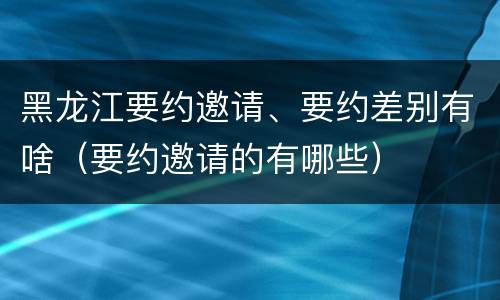 黑龙江要约邀请、要约差别有啥（要约邀请的有哪些）