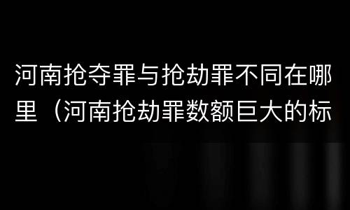 河南抢夺罪与抢劫罪不同在哪里（河南抢劫罪数额巨大的标准）