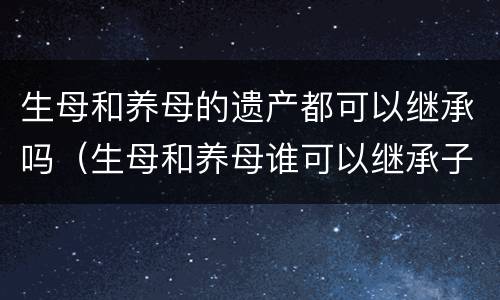 生母和养母的遗产都可以继承吗（生母和养母谁可以继承子女的财产）