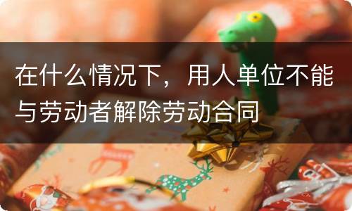 在什么情况下，用人单位不能与劳动者解除劳动合同