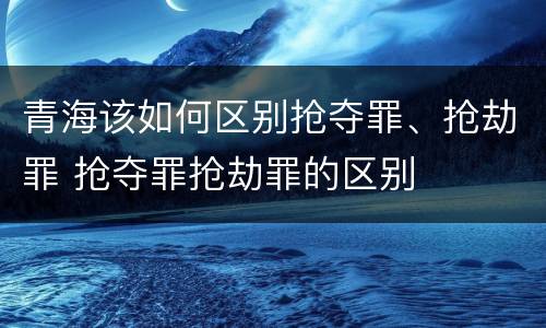 青海该如何区别抢夺罪、抢劫罪 抢夺罪抢劫罪的区别