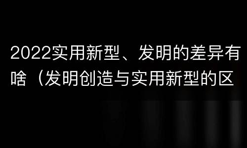 2022实用新型、发明的差异有啥（发明创造与实用新型的区别）