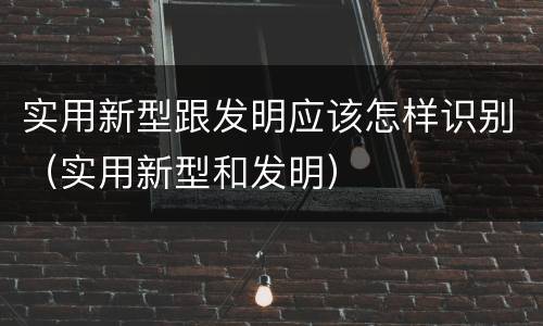 实用新型跟发明应该怎样识别（实用新型和发明）