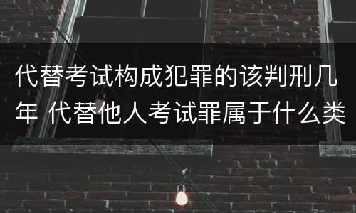 代替考试构成犯罪的该判刑几年 代替他人考试罪属于什么类犯罪
