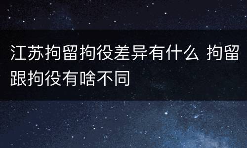 江苏拘留拘役差异有什么 拘留跟拘役有啥不同