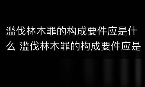 滥伐林木罪的构成要件应是什么 滥伐林木罪的构成要件应是什么内容