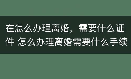在怎么办理离婚，需要什么证件 怎么办理离婚需要什么手续