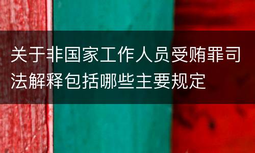 关于非国家工作人员受贿罪司法解释包括哪些主要规定