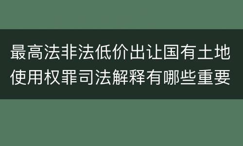 最高法非法低价出让国有土地使用权罪司法解释有哪些重要内容