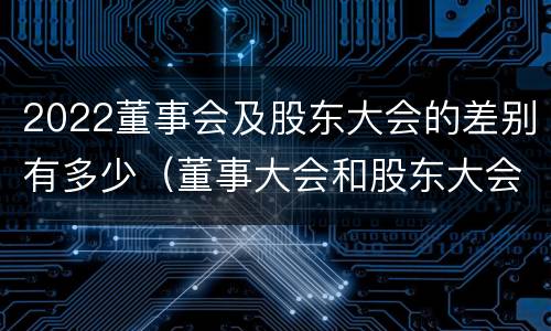 2022董事会及股东大会的差别有多少（董事大会和股东大会的区别）