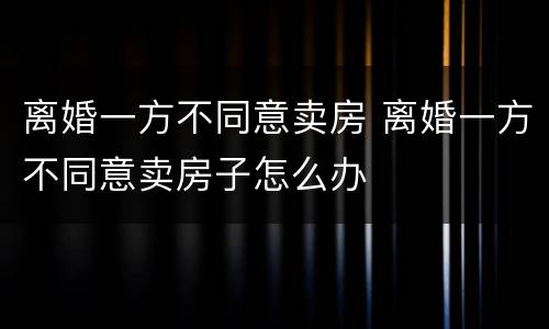离婚一方不同意卖房 离婚一方不同意卖房子怎么办