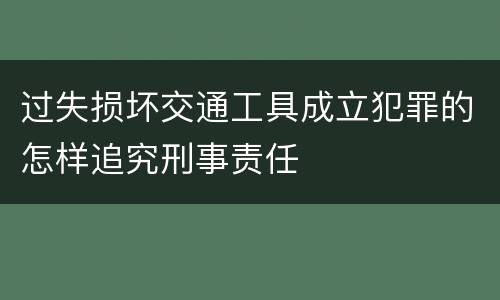 过失损坏交通工具成立犯罪的怎样追究刑事责任