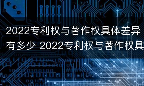 2022专利权与著作权具体差异有多少 2022专利权与著作权具体差异有多少项