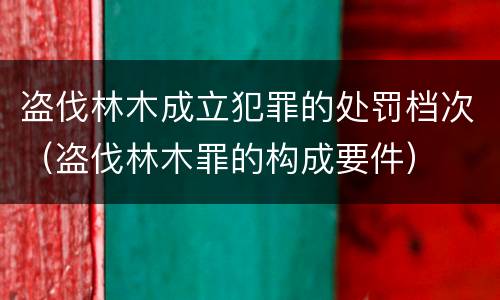 盗伐林木成立犯罪的处罚档次（盗伐林木罪的构成要件）