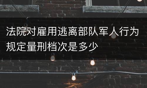 法院对雇用逃离部队军人行为规定量刑档次是多少