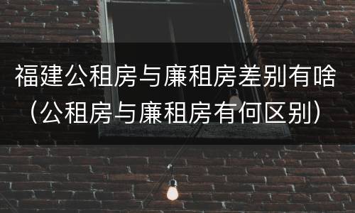 福建公租房与廉租房差别有啥（公租房与廉租房有何区别）