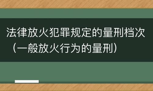 法律放火犯罪规定的量刑档次（一般放火行为的量刑）