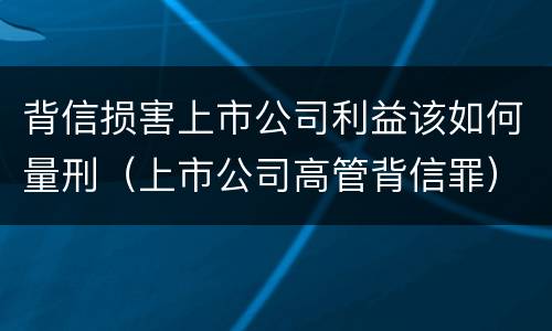 背信损害上市公司利益该如何量刑（上市公司高管背信罪）