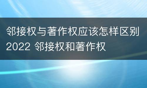 邻接权与著作权应该怎样区别2022 邻接权和著作权