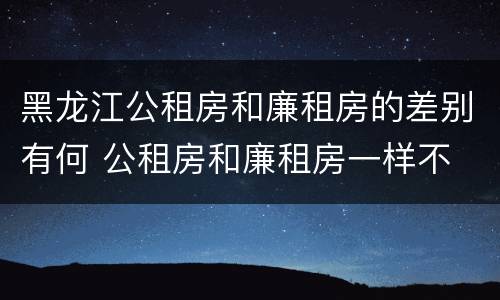黑龙江公租房和廉租房的差别有何 公租房和廉租房一样不