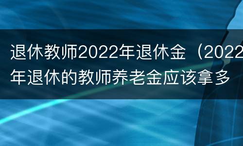 退休教师2022年退休金（2022年退休的教师养老金应该拿多少）