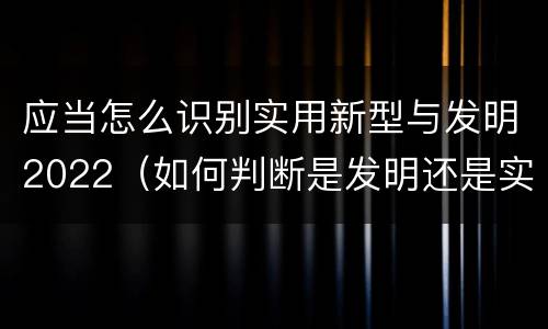 应当怎么识别实用新型与发明2022（如何判断是发明还是实用新型）
