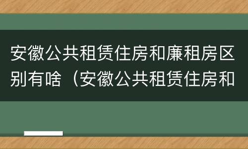 安徽公共租赁住房和廉租房区别有啥（安徽公共租赁住房和廉租房区别有啥不同）
