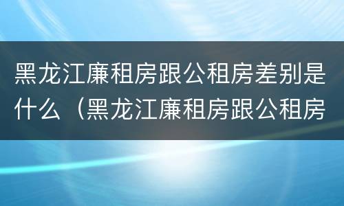 黑龙江廉租房跟公租房差别是什么（黑龙江廉租房跟公租房差别是什么呢）