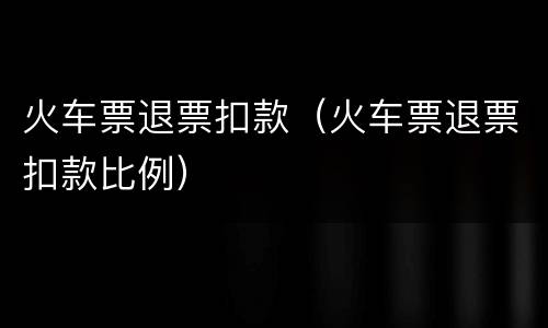 火车票退票扣款（火车票退票扣款比例）