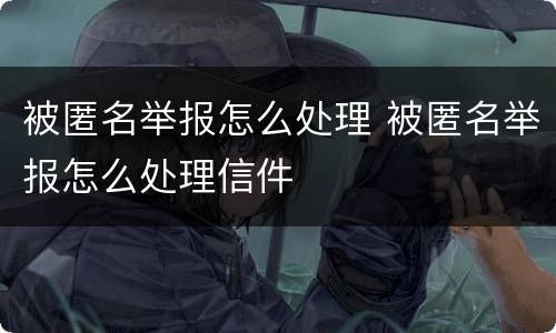 被匿名举报怎么处理 被匿名举报怎么处理信件