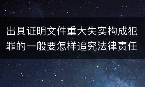 出具证明文件重大失实构成犯罪的一般要怎样追究法律责任