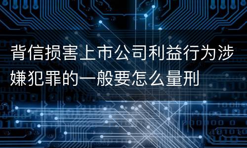 背信损害上市公司利益行为涉嫌犯罪的一般要怎么量刑