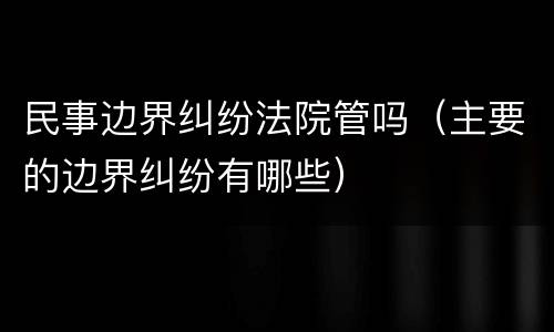 民事边界纠纷法院管吗（主要的边界纠纷有哪些）