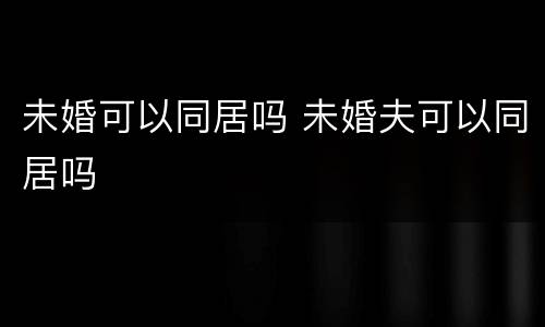 未婚可以同居吗 未婚夫可以同居吗