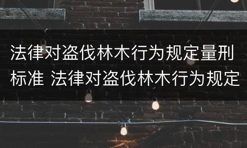 法律对盗伐林木行为规定量刑标准 法律对盗伐林木行为规定量刑标准是多少