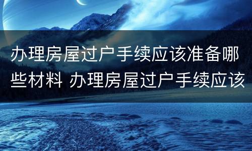办理房屋过户手续应该准备哪些材料 办理房屋过户手续应该准备哪些材料呢