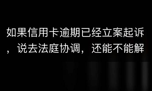 如果信用卡逾期已经立案起诉，说去法庭协调，还能不能解决