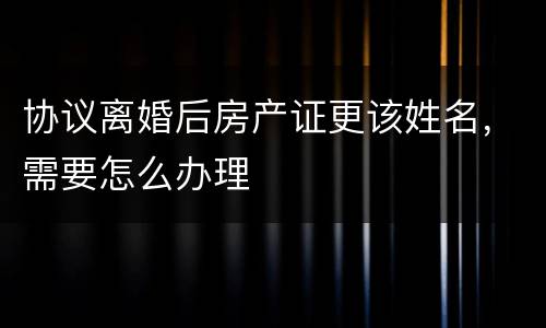 协议离婚后房产证更该姓名，需要怎么办理