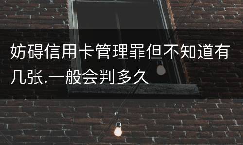 妨碍信用卡管理罪但不知道有几张.一般会判多久