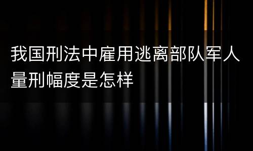 我国刑法中雇用逃离部队军人量刑幅度是怎样