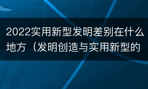 2022实用新型发明差别在什么地方（发明创造与实用新型的区别）
