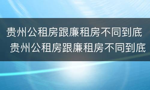 贵州公租房跟廉租房不同到底 贵州公租房跟廉租房不同到底怎么办