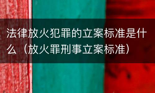 法律放火犯罪的立案标准是什么（放火罪刑事立案标准）