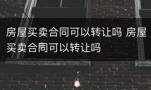 房屋买卖合同可以转让吗 房屋买卖合同可以转让吗