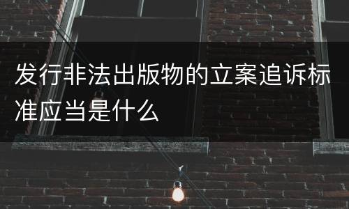 发行非法出版物的立案追诉标准应当是什么